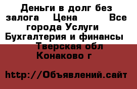 Деньги в долг без залога  › Цена ­ 100 - Все города Услуги » Бухгалтерия и финансы   . Тверская обл.,Конаково г.